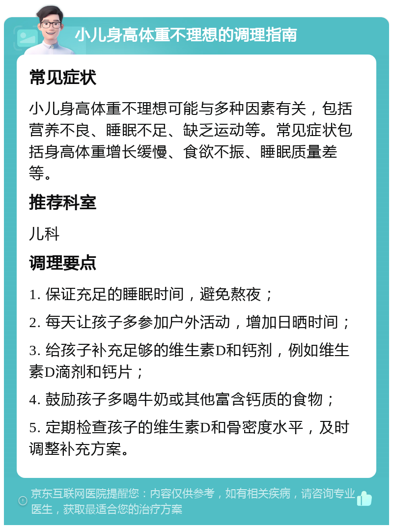 小儿身高体重不理想的调理指南 常见症状 小儿身高体重不理想可能与多种因素有关，包括营养不良、睡眠不足、缺乏运动等。常见症状包括身高体重增长缓慢、食欲不振、睡眠质量差等。 推荐科室 儿科 调理要点 1. 保证充足的睡眠时间，避免熬夜； 2. 每天让孩子多参加户外活动，增加日晒时间； 3. 给孩子补充足够的维生素D和钙剂，例如维生素D滴剂和钙片； 4. 鼓励孩子多喝牛奶或其他富含钙质的食物； 5. 定期检查孩子的维生素D和骨密度水平，及时调整补充方案。