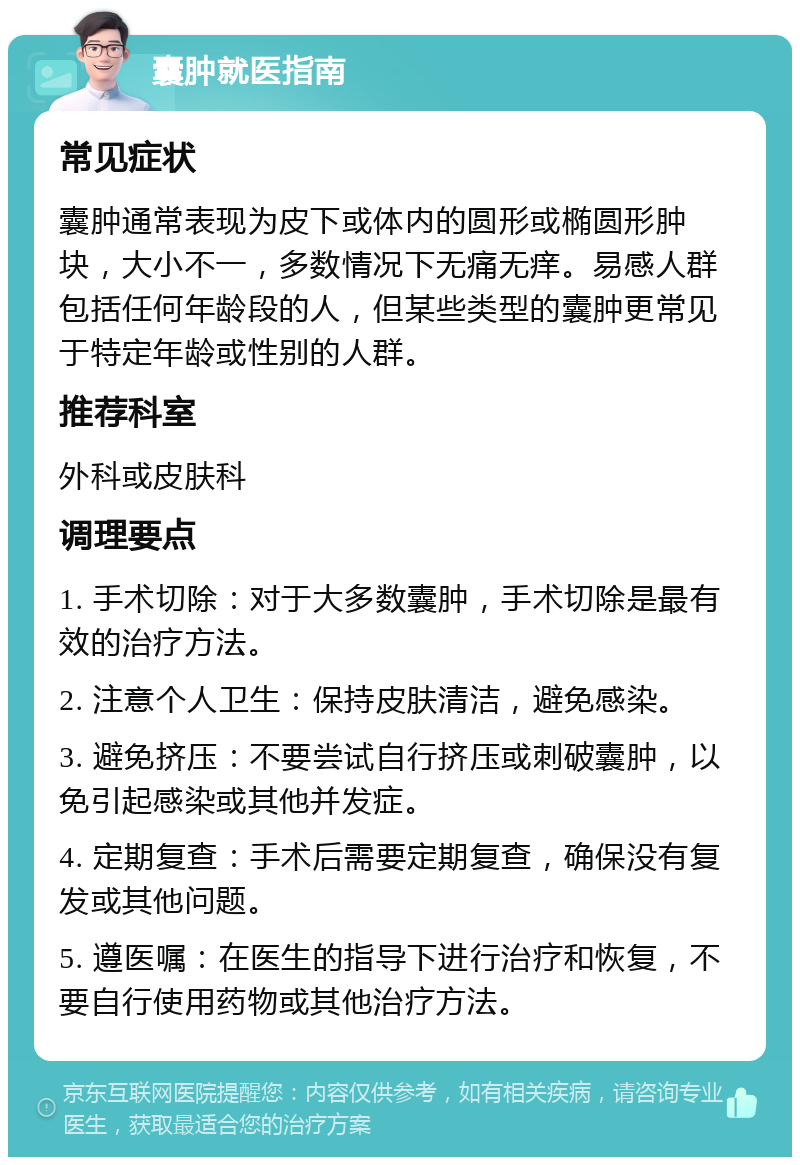 囊肿就医指南 常见症状 囊肿通常表现为皮下或体内的圆形或椭圆形肿块，大小不一，多数情况下无痛无痒。易感人群包括任何年龄段的人，但某些类型的囊肿更常见于特定年龄或性别的人群。 推荐科室 外科或皮肤科 调理要点 1. 手术切除：对于大多数囊肿，手术切除是最有效的治疗方法。 2. 注意个人卫生：保持皮肤清洁，避免感染。 3. 避免挤压：不要尝试自行挤压或刺破囊肿，以免引起感染或其他并发症。 4. 定期复查：手术后需要定期复查，确保没有复发或其他问题。 5. 遵医嘱：在医生的指导下进行治疗和恢复，不要自行使用药物或其他治疗方法。