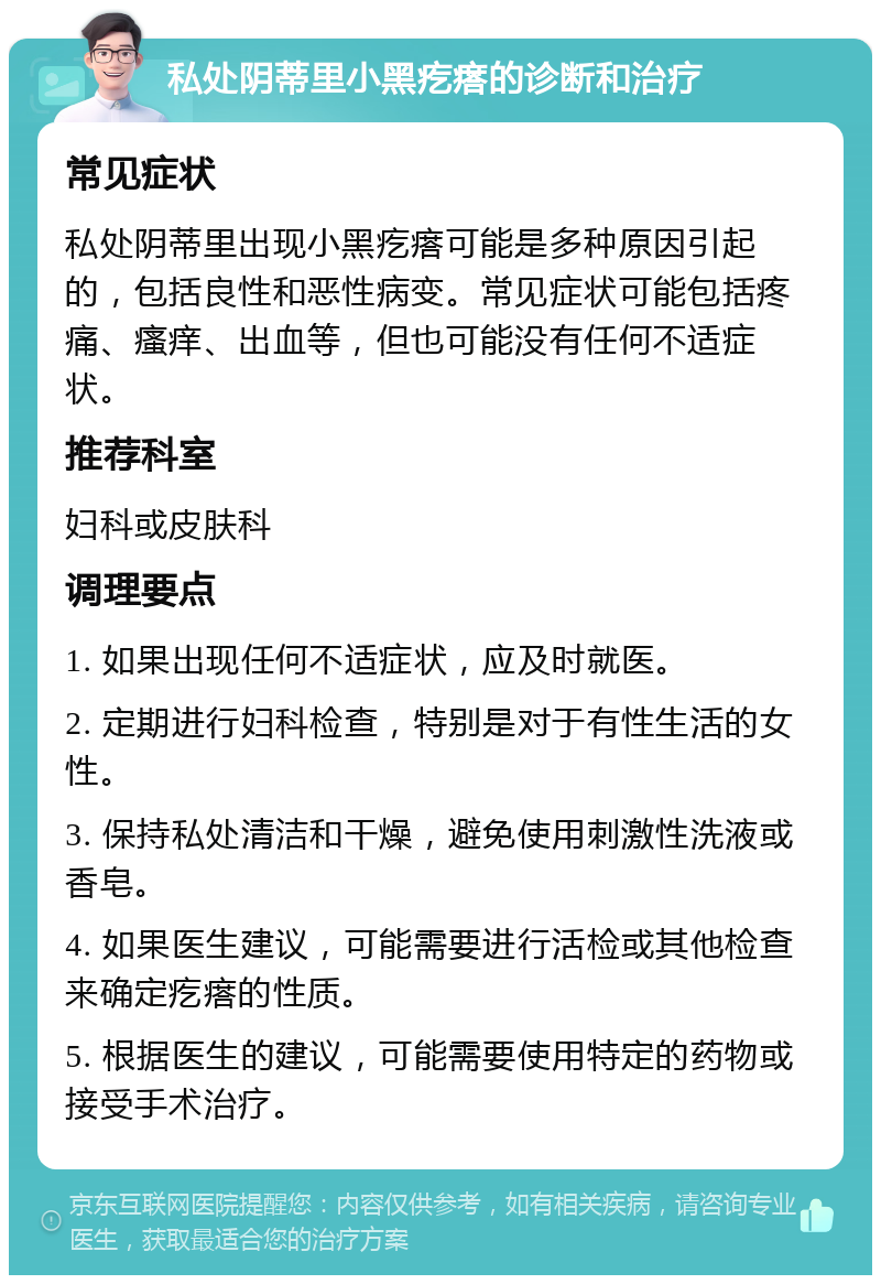 私处阴蒂里小黑疙瘩的诊断和治疗 常见症状 私处阴蒂里出现小黑疙瘩可能是多种原因引起的，包括良性和恶性病变。常见症状可能包括疼痛、瘙痒、出血等，但也可能没有任何不适症状。 推荐科室 妇科或皮肤科 调理要点 1. 如果出现任何不适症状，应及时就医。 2. 定期进行妇科检查，特别是对于有性生活的女性。 3. 保持私处清洁和干燥，避免使用刺激性洗液或香皂。 4. 如果医生建议，可能需要进行活检或其他检查来确定疙瘩的性质。 5. 根据医生的建议，可能需要使用特定的药物或接受手术治疗。