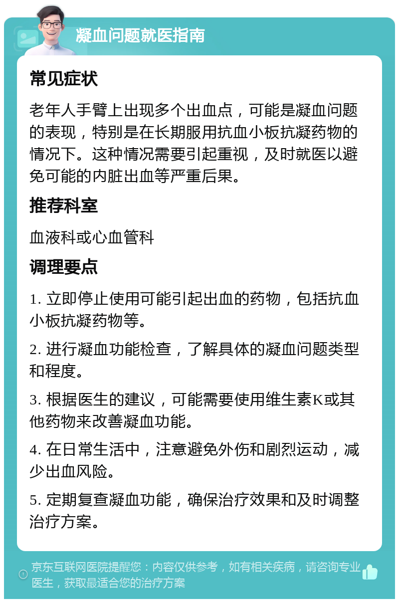 凝血问题就医指南 常见症状 老年人手臂上出现多个出血点，可能是凝血问题的表现，特别是在长期服用抗血小板抗凝药物的情况下。这种情况需要引起重视，及时就医以避免可能的内脏出血等严重后果。 推荐科室 血液科或心血管科 调理要点 1. 立即停止使用可能引起出血的药物，包括抗血小板抗凝药物等。 2. 进行凝血功能检查，了解具体的凝血问题类型和程度。 3. 根据医生的建议，可能需要使用维生素K或其他药物来改善凝血功能。 4. 在日常生活中，注意避免外伤和剧烈运动，减少出血风险。 5. 定期复查凝血功能，确保治疗效果和及时调整治疗方案。