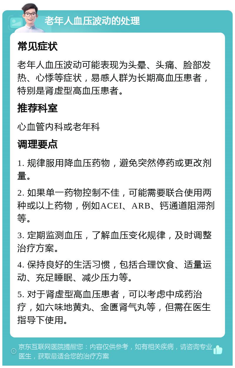 老年人血压波动的处理 常见症状 老年人血压波动可能表现为头晕、头痛、脸部发热、心悸等症状，易感人群为长期高血压患者，特别是肾虚型高血压患者。 推荐科室 心血管内科或老年科 调理要点 1. 规律服用降血压药物，避免突然停药或更改剂量。 2. 如果单一药物控制不佳，可能需要联合使用两种或以上药物，例如ACEI、ARB、钙通道阻滞剂等。 3. 定期监测血压，了解血压变化规律，及时调整治疗方案。 4. 保持良好的生活习惯，包括合理饮食、适量运动、充足睡眠、减少压力等。 5. 对于肾虚型高血压患者，可以考虑中成药治疗，如六味地黄丸、金匮肾气丸等，但需在医生指导下使用。