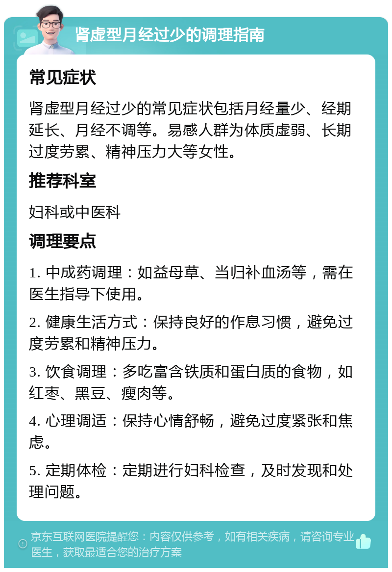 肾虚型月经过少的调理指南 常见症状 肾虚型月经过少的常见症状包括月经量少、经期延长、月经不调等。易感人群为体质虚弱、长期过度劳累、精神压力大等女性。 推荐科室 妇科或中医科 调理要点 1. 中成药调理：如益母草、当归补血汤等，需在医生指导下使用。 2. 健康生活方式：保持良好的作息习惯，避免过度劳累和精神压力。 3. 饮食调理：多吃富含铁质和蛋白质的食物，如红枣、黑豆、瘦肉等。 4. 心理调适：保持心情舒畅，避免过度紧张和焦虑。 5. 定期体检：定期进行妇科检查，及时发现和处理问题。