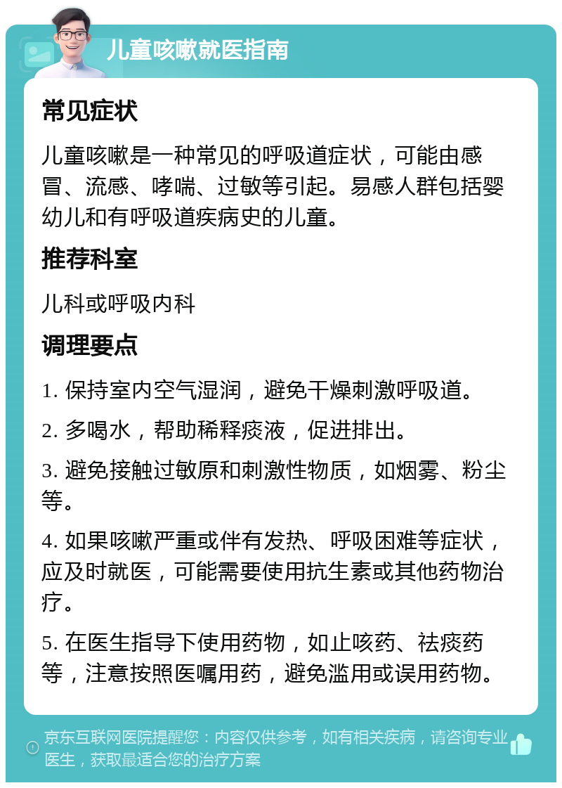 儿童咳嗽就医指南 常见症状 儿童咳嗽是一种常见的呼吸道症状，可能由感冒、流感、哮喘、过敏等引起。易感人群包括婴幼儿和有呼吸道疾病史的儿童。 推荐科室 儿科或呼吸内科 调理要点 1. 保持室内空气湿润，避免干燥刺激呼吸道。 2. 多喝水，帮助稀释痰液，促进排出。 3. 避免接触过敏原和刺激性物质，如烟雾、粉尘等。 4. 如果咳嗽严重或伴有发热、呼吸困难等症状，应及时就医，可能需要使用抗生素或其他药物治疗。 5. 在医生指导下使用药物，如止咳药、祛痰药等，注意按照医嘱用药，避免滥用或误用药物。