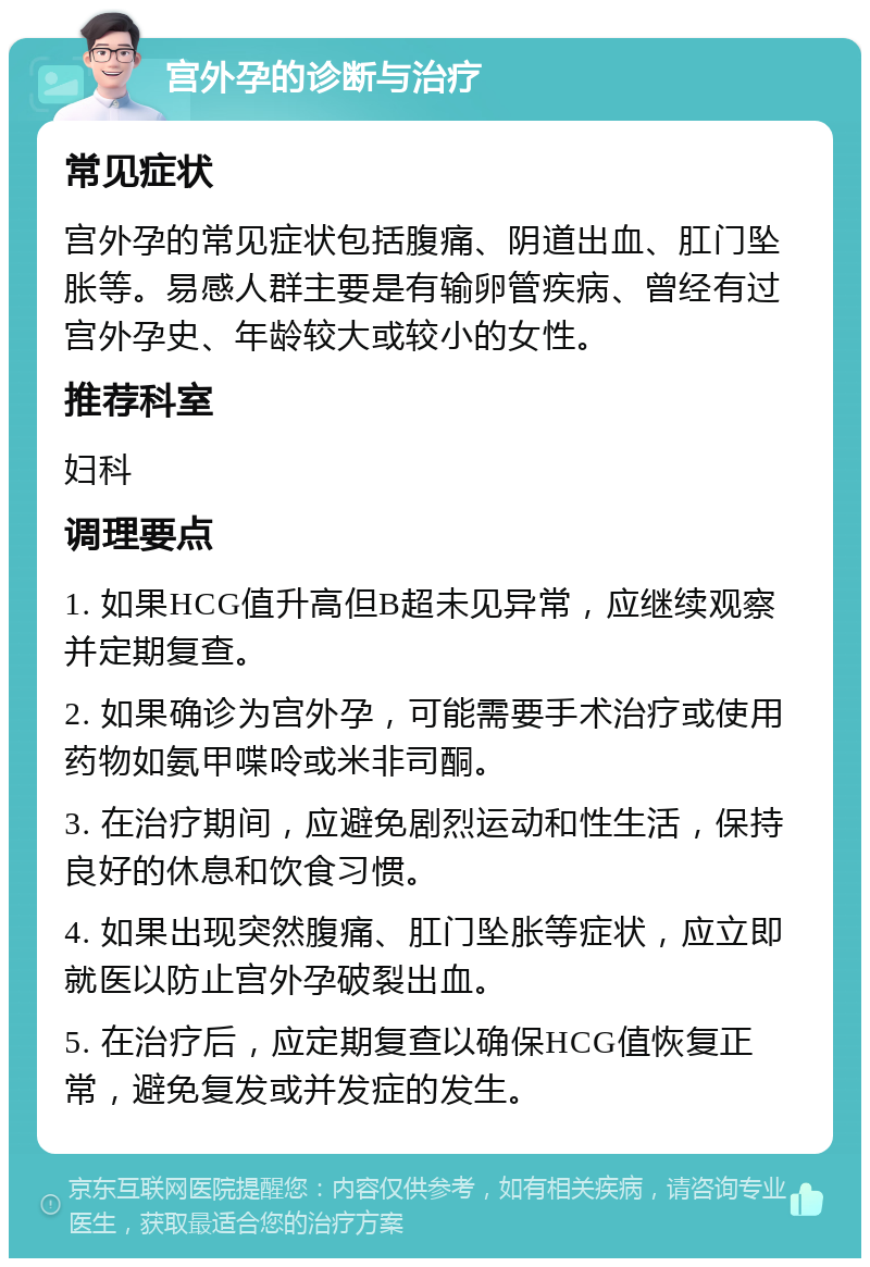 宫外孕的诊断与治疗 常见症状 宫外孕的常见症状包括腹痛、阴道出血、肛门坠胀等。易感人群主要是有输卵管疾病、曾经有过宫外孕史、年龄较大或较小的女性。 推荐科室 妇科 调理要点 1. 如果HCG值升高但B超未见异常，应继续观察并定期复查。 2. 如果确诊为宫外孕，可能需要手术治疗或使用药物如氨甲喋呤或米非司酮。 3. 在治疗期间，应避免剧烈运动和性生活，保持良好的休息和饮食习惯。 4. 如果出现突然腹痛、肛门坠胀等症状，应立即就医以防止宫外孕破裂出血。 5. 在治疗后，应定期复查以确保HCG值恢复正常，避免复发或并发症的发生。