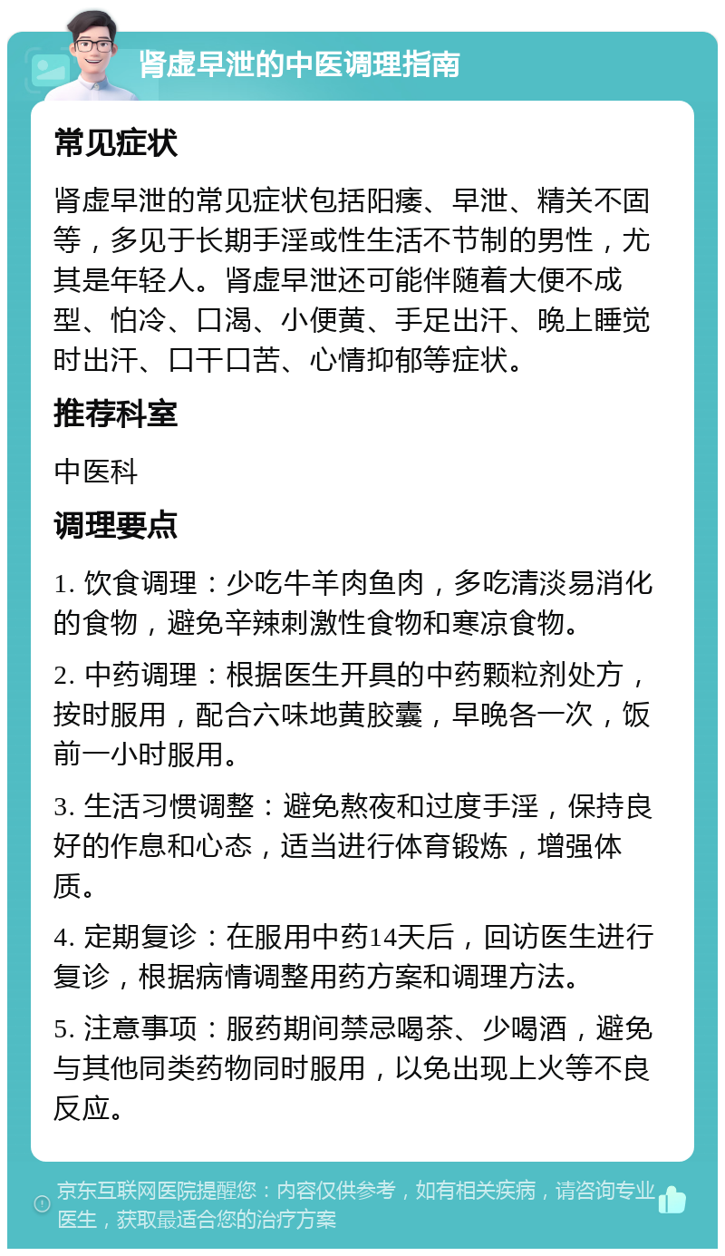 肾虚早泄的中医调理指南 常见症状 肾虚早泄的常见症状包括阳痿、早泄、精关不固等，多见于长期手淫或性生活不节制的男性，尤其是年轻人。肾虚早泄还可能伴随着大便不成型、怕冷、口渴、小便黄、手足出汗、晚上睡觉时出汗、口干口苦、心情抑郁等症状。 推荐科室 中医科 调理要点 1. 饮食调理：少吃牛羊肉鱼肉，多吃清淡易消化的食物，避免辛辣刺激性食物和寒凉食物。 2. 中药调理：根据医生开具的中药颗粒剂处方，按时服用，配合六味地黄胶囊，早晚各一次，饭前一小时服用。 3. 生活习惯调整：避免熬夜和过度手淫，保持良好的作息和心态，适当进行体育锻炼，增强体质。 4. 定期复诊：在服用中药14天后，回访医生进行复诊，根据病情调整用药方案和调理方法。 5. 注意事项：服药期间禁忌喝茶、少喝酒，避免与其他同类药物同时服用，以免出现上火等不良反应。