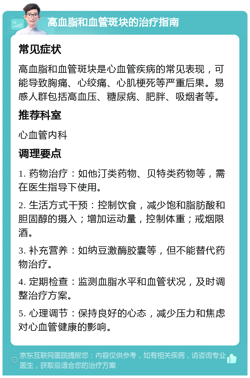 高血脂和血管斑块的治疗指南 常见症状 高血脂和血管斑块是心血管疾病的常见表现，可能导致胸痛、心绞痛、心肌梗死等严重后果。易感人群包括高血压、糖尿病、肥胖、吸烟者等。 推荐科室 心血管内科 调理要点 1. 药物治疗：如他汀类药物、贝特类药物等，需在医生指导下使用。 2. 生活方式干预：控制饮食，减少饱和脂肪酸和胆固醇的摄入；增加运动量，控制体重；戒烟限酒。 3. 补充营养：如纳豆激酶胶囊等，但不能替代药物治疗。 4. 定期检查：监测血脂水平和血管状况，及时调整治疗方案。 5. 心理调节：保持良好的心态，减少压力和焦虑对心血管健康的影响。