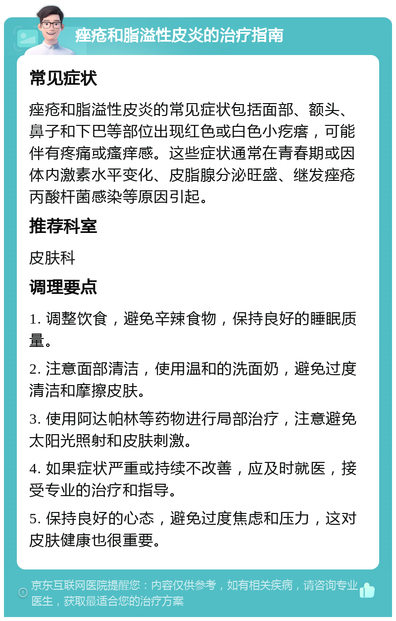 痤疮和脂溢性皮炎的治疗指南 常见症状 痤疮和脂溢性皮炎的常见症状包括面部、额头、鼻子和下巴等部位出现红色或白色小疙瘩，可能伴有疼痛或瘙痒感。这些症状通常在青春期或因体内激素水平变化、皮脂腺分泌旺盛、继发痤疮丙酸杆菌感染等原因引起。 推荐科室 皮肤科 调理要点 1. 调整饮食，避免辛辣食物，保持良好的睡眠质量。 2. 注意面部清洁，使用温和的洗面奶，避免过度清洁和摩擦皮肤。 3. 使用阿达帕林等药物进行局部治疗，注意避免太阳光照射和皮肤刺激。 4. 如果症状严重或持续不改善，应及时就医，接受专业的治疗和指导。 5. 保持良好的心态，避免过度焦虑和压力，这对皮肤健康也很重要。