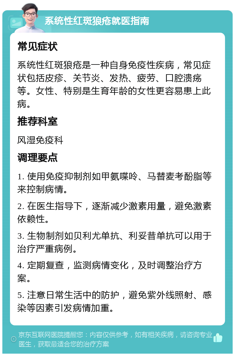 系统性红斑狼疮就医指南 常见症状 系统性红斑狼疮是一种自身免疫性疾病，常见症状包括皮疹、关节炎、发热、疲劳、口腔溃疡等。女性、特别是生育年龄的女性更容易患上此病。 推荐科室 风湿免疫科 调理要点 1. 使用免疫抑制剂如甲氨喋呤、马替麦考酚脂等来控制病情。 2. 在医生指导下，逐渐减少激素用量，避免激素依赖性。 3. 生物制剂如贝利尤单抗、利妥昔单抗可以用于治疗严重病例。 4. 定期复查，监测病情变化，及时调整治疗方案。 5. 注意日常生活中的防护，避免紫外线照射、感染等因素引发病情加重。