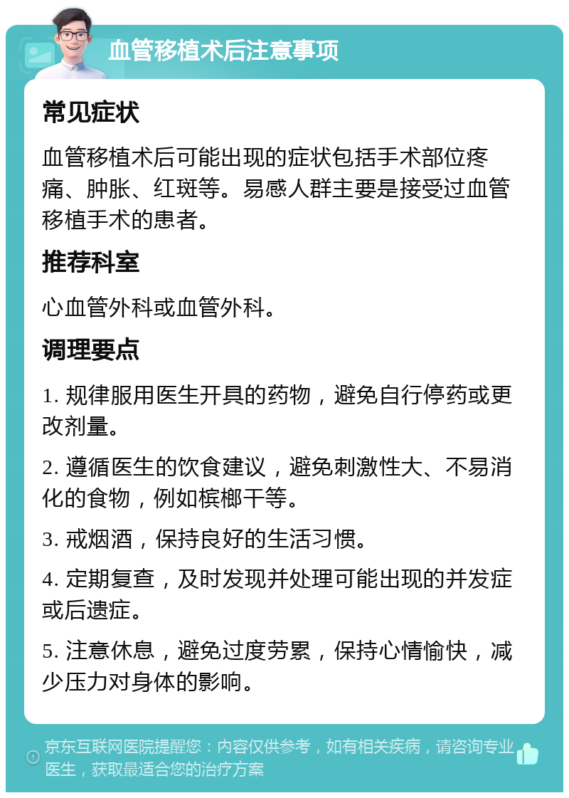 血管移植术后注意事项 常见症状 血管移植术后可能出现的症状包括手术部位疼痛、肿胀、红斑等。易感人群主要是接受过血管移植手术的患者。 推荐科室 心血管外科或血管外科。 调理要点 1. 规律服用医生开具的药物，避免自行停药或更改剂量。 2. 遵循医生的饮食建议，避免刺激性大、不易消化的食物，例如槟榔干等。 3. 戒烟酒，保持良好的生活习惯。 4. 定期复查，及时发现并处理可能出现的并发症或后遗症。 5. 注意休息，避免过度劳累，保持心情愉快，减少压力对身体的影响。