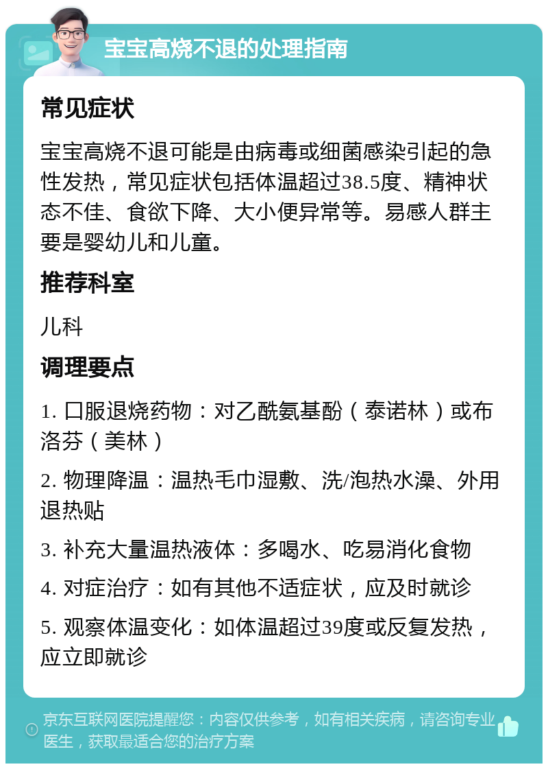 宝宝高烧不退的处理指南 常见症状 宝宝高烧不退可能是由病毒或细菌感染引起的急性发热，常见症状包括体温超过38.5度、精神状态不佳、食欲下降、大小便异常等。易感人群主要是婴幼儿和儿童。 推荐科室 儿科 调理要点 1. 口服退烧药物：对乙酰氨基酚（泰诺林）或布洛芬（美林） 2. 物理降温：温热毛巾湿敷、洗/泡热水澡、外用退热贴 3. 补充大量温热液体：多喝水、吃易消化食物 4. 对症治疗：如有其他不适症状，应及时就诊 5. 观察体温变化：如体温超过39度或反复发热，应立即就诊