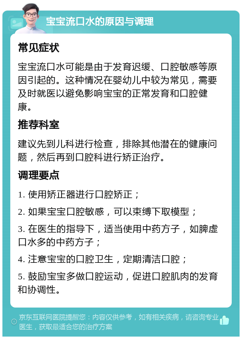 宝宝流口水的原因与调理 常见症状 宝宝流口水可能是由于发育迟缓、口腔敏感等原因引起的。这种情况在婴幼儿中较为常见，需要及时就医以避免影响宝宝的正常发育和口腔健康。 推荐科室 建议先到儿科进行检查，排除其他潜在的健康问题，然后再到口腔科进行矫正治疗。 调理要点 1. 使用矫正器进行口腔矫正； 2. 如果宝宝口腔敏感，可以束缚下取模型； 3. 在医生的指导下，适当使用中药方子，如脾虚口水多的中药方子； 4. 注意宝宝的口腔卫生，定期清洁口腔； 5. 鼓励宝宝多做口腔运动，促进口腔肌肉的发育和协调性。