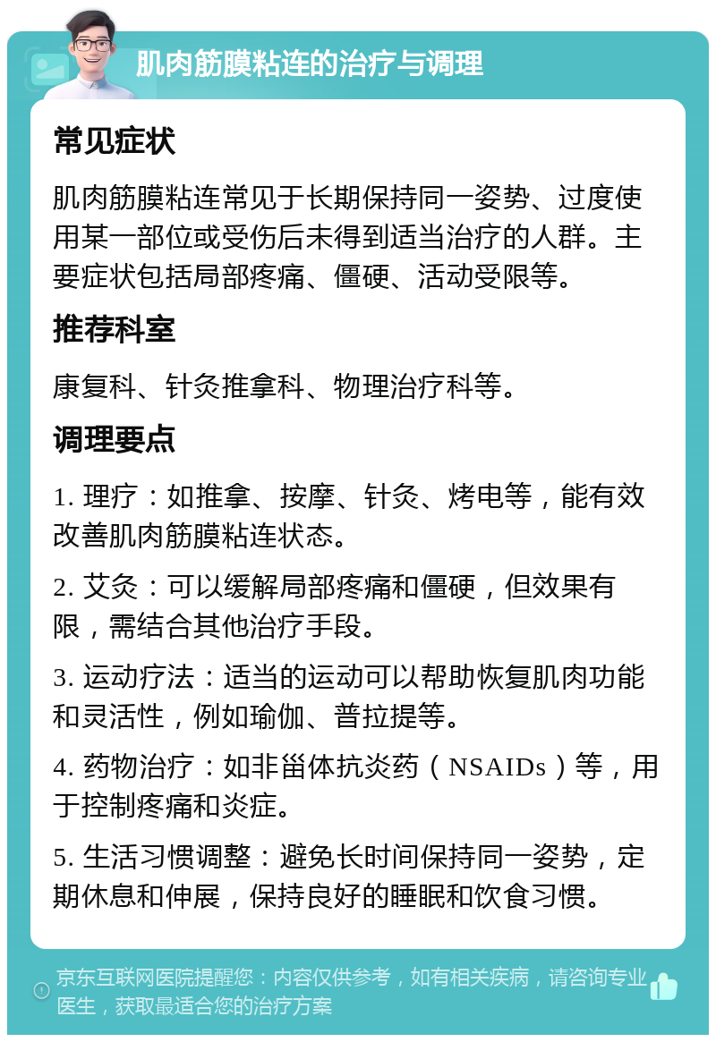 肌肉筋膜粘连的治疗与调理 常见症状 肌肉筋膜粘连常见于长期保持同一姿势、过度使用某一部位或受伤后未得到适当治疗的人群。主要症状包括局部疼痛、僵硬、活动受限等。 推荐科室 康复科、针灸推拿科、物理治疗科等。 调理要点 1. 理疗：如推拿、按摩、针灸、烤电等，能有效改善肌肉筋膜粘连状态。 2. 艾灸：可以缓解局部疼痛和僵硬，但效果有限，需结合其他治疗手段。 3. 运动疗法：适当的运动可以帮助恢复肌肉功能和灵活性，例如瑜伽、普拉提等。 4. 药物治疗：如非甾体抗炎药（NSAIDs）等，用于控制疼痛和炎症。 5. 生活习惯调整：避免长时间保持同一姿势，定期休息和伸展，保持良好的睡眠和饮食习惯。