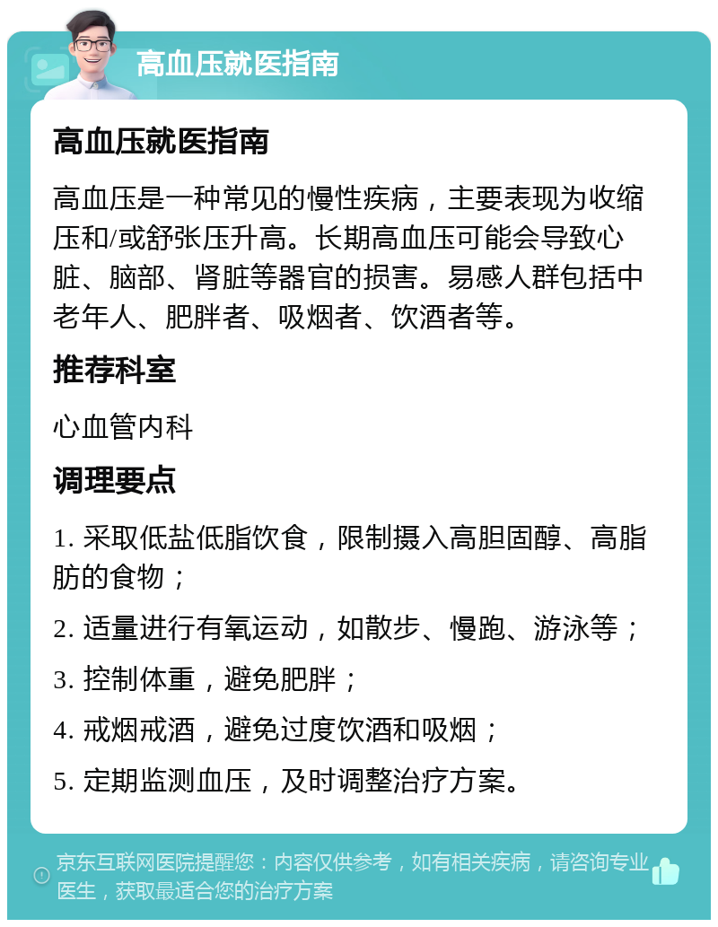 高血压就医指南 高血压就医指南 高血压是一种常见的慢性疾病，主要表现为收缩压和/或舒张压升高。长期高血压可能会导致心脏、脑部、肾脏等器官的损害。易感人群包括中老年人、肥胖者、吸烟者、饮酒者等。 推荐科室 心血管内科 调理要点 1. 采取低盐低脂饮食，限制摄入高胆固醇、高脂肪的食物； 2. 适量进行有氧运动，如散步、慢跑、游泳等； 3. 控制体重，避免肥胖； 4. 戒烟戒酒，避免过度饮酒和吸烟； 5. 定期监测血压，及时调整治疗方案。