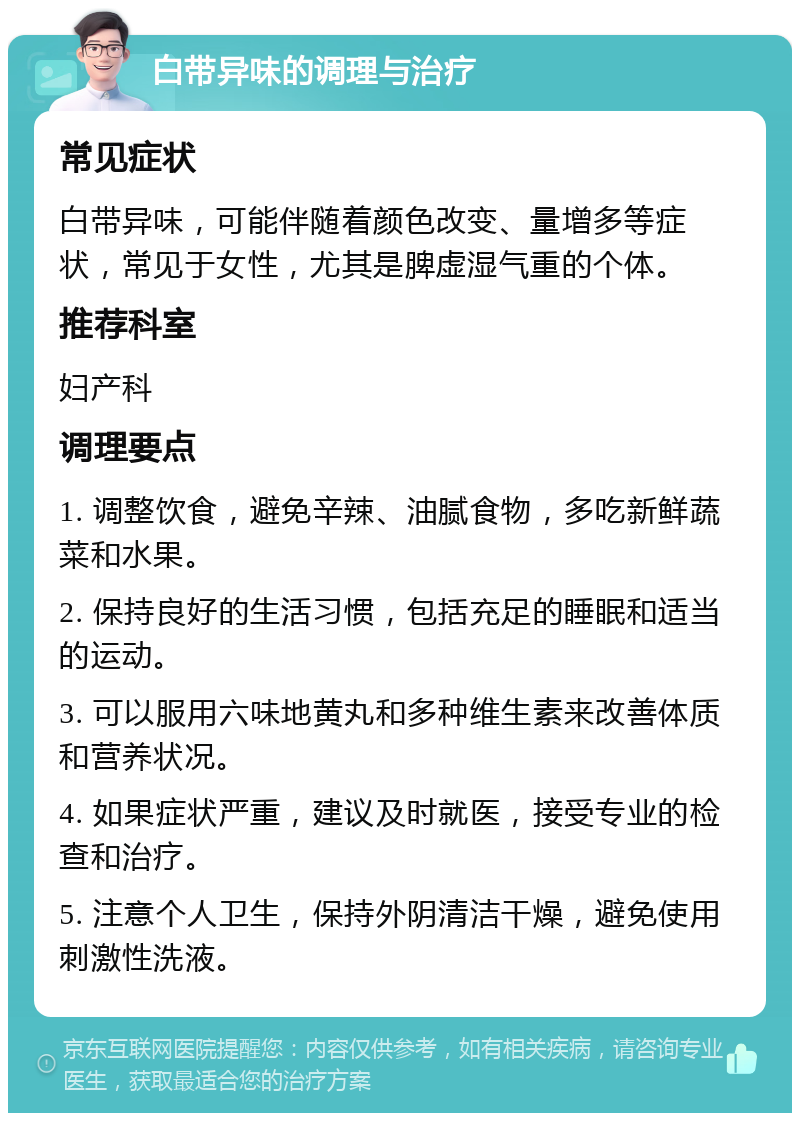 白带异味的调理与治疗 常见症状 白带异味，可能伴随着颜色改变、量增多等症状，常见于女性，尤其是脾虚湿气重的个体。 推荐科室 妇产科 调理要点 1. 调整饮食，避免辛辣、油腻食物，多吃新鲜蔬菜和水果。 2. 保持良好的生活习惯，包括充足的睡眠和适当的运动。 3. 可以服用六味地黄丸和多种维生素来改善体质和营养状况。 4. 如果症状严重，建议及时就医，接受专业的检查和治疗。 5. 注意个人卫生，保持外阴清洁干燥，避免使用刺激性洗液。