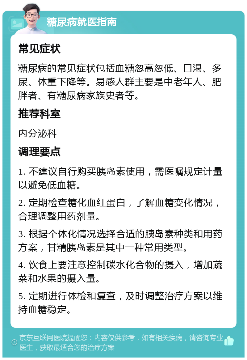 糖尿病就医指南 常见症状 糖尿病的常见症状包括血糖忽高忽低、口渴、多尿、体重下降等。易感人群主要是中老年人、肥胖者、有糖尿病家族史者等。 推荐科室 内分泌科 调理要点 1. 不建议自行购买胰岛素使用，需医嘱规定计量以避免低血糖。 2. 定期检查糖化血红蛋白，了解血糖变化情况，合理调整用药剂量。 3. 根据个体化情况选择合适的胰岛素种类和用药方案，甘精胰岛素是其中一种常用类型。 4. 饮食上要注意控制碳水化合物的摄入，增加蔬菜和水果的摄入量。 5. 定期进行体检和复查，及时调整治疗方案以维持血糖稳定。