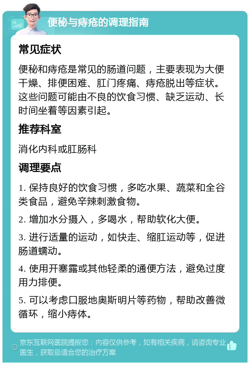 便秘与痔疮的调理指南 常见症状 便秘和痔疮是常见的肠道问题，主要表现为大便干燥、排便困难、肛门疼痛、痔疮脱出等症状。这些问题可能由不良的饮食习惯、缺乏运动、长时间坐着等因素引起。 推荐科室 消化内科或肛肠科 调理要点 1. 保持良好的饮食习惯，多吃水果、蔬菜和全谷类食品，避免辛辣刺激食物。 2. 增加水分摄入，多喝水，帮助软化大便。 3. 进行适量的运动，如快走、缩肛运动等，促进肠道蠕动。 4. 使用开塞露或其他轻柔的通便方法，避免过度用力排便。 5. 可以考虑口服地奥斯明片等药物，帮助改善微循环，缩小痔体。