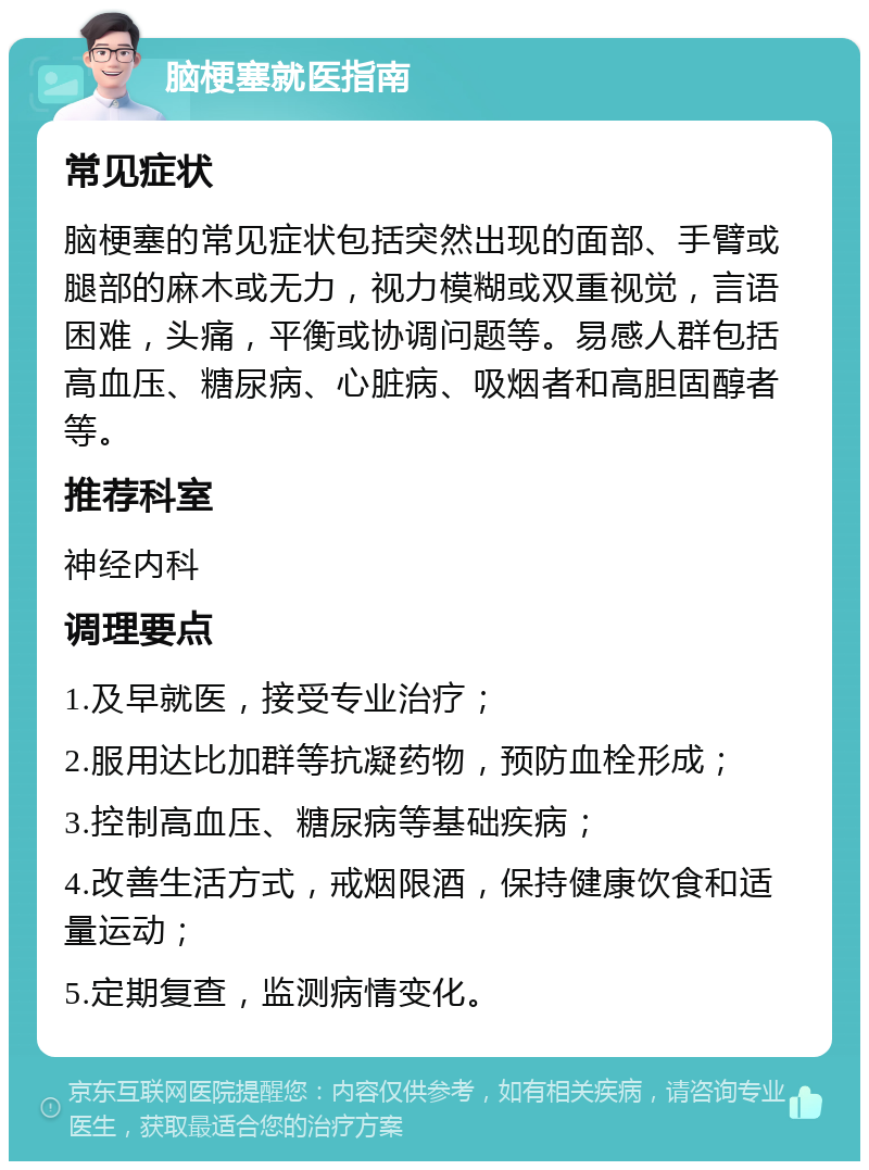 脑梗塞就医指南 常见症状 脑梗塞的常见症状包括突然出现的面部、手臂或腿部的麻木或无力，视力模糊或双重视觉，言语困难，头痛，平衡或协调问题等。易感人群包括高血压、糖尿病、心脏病、吸烟者和高胆固醇者等。 推荐科室 神经内科 调理要点 1.及早就医，接受专业治疗； 2.服用达比加群等抗凝药物，预防血栓形成； 3.控制高血压、糖尿病等基础疾病； 4.改善生活方式，戒烟限酒，保持健康饮食和适量运动； 5.定期复查，监测病情变化。