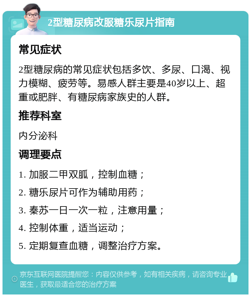 2型糖尿病改服糖乐尿片指南 常见症状 2型糖尿病的常见症状包括多饮、多尿、口渴、视力模糊、疲劳等。易感人群主要是40岁以上、超重或肥胖、有糖尿病家族史的人群。 推荐科室 内分泌科 调理要点 1. 加服二甲双胍，控制血糖； 2. 糖乐尿片可作为辅助用药； 3. 秦苏一日一次一粒，注意用量； 4. 控制体重，适当运动； 5. 定期复查血糖，调整治疗方案。