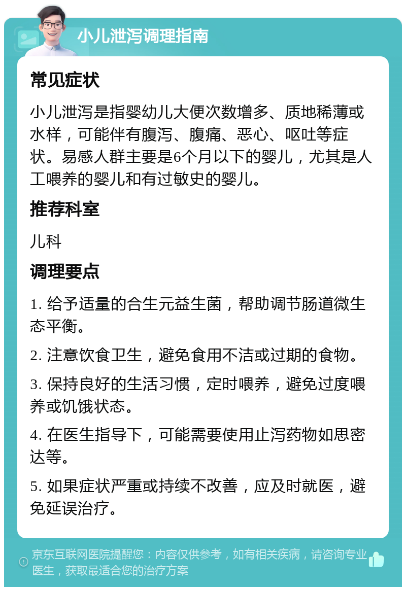 小儿泄泻调理指南 常见症状 小儿泄泻是指婴幼儿大便次数增多、质地稀薄或水样，可能伴有腹泻、腹痛、恶心、呕吐等症状。易感人群主要是6个月以下的婴儿，尤其是人工喂养的婴儿和有过敏史的婴儿。 推荐科室 儿科 调理要点 1. 给予适量的合生元益生菌，帮助调节肠道微生态平衡。 2. 注意饮食卫生，避免食用不洁或过期的食物。 3. 保持良好的生活习惯，定时喂养，避免过度喂养或饥饿状态。 4. 在医生指导下，可能需要使用止泻药物如思密达等。 5. 如果症状严重或持续不改善，应及时就医，避免延误治疗。