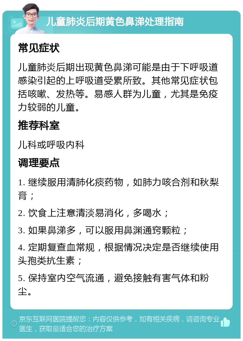 儿童肺炎后期黄色鼻涕处理指南 常见症状 儿童肺炎后期出现黄色鼻涕可能是由于下呼吸道感染引起的上呼吸道受累所致。其他常见症状包括咳嗽、发热等。易感人群为儿童，尤其是免疫力较弱的儿童。 推荐科室 儿科或呼吸内科 调理要点 1. 继续服用清肺化痰药物，如肺力咳合剂和秋梨膏； 2. 饮食上注意清淡易消化，多喝水； 3. 如果鼻涕多，可以服用鼻渊通窍颗粒； 4. 定期复查血常规，根据情况决定是否继续使用头孢类抗生素； 5. 保持室内空气流通，避免接触有害气体和粉尘。