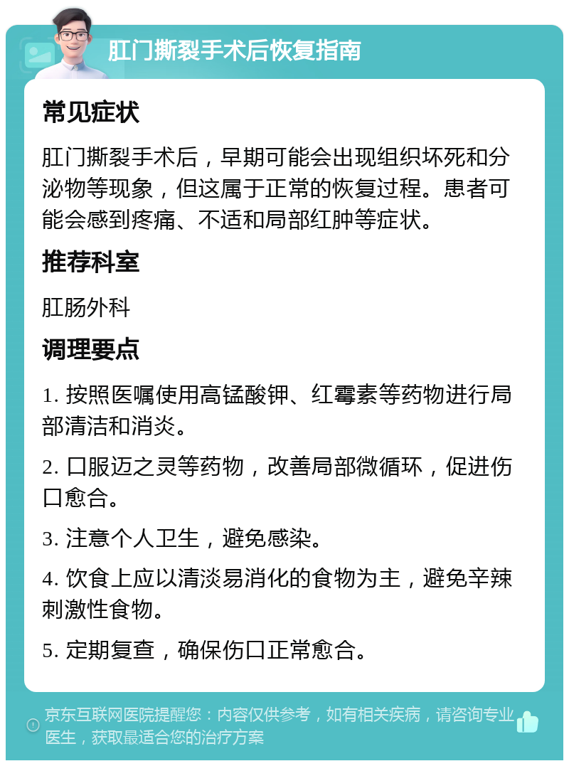 肛门撕裂手术后恢复指南 常见症状 肛门撕裂手术后，早期可能会出现组织坏死和分泌物等现象，但这属于正常的恢复过程。患者可能会感到疼痛、不适和局部红肿等症状。 推荐科室 肛肠外科 调理要点 1. 按照医嘱使用高锰酸钾、红霉素等药物进行局部清洁和消炎。 2. 口服迈之灵等药物，改善局部微循环，促进伤口愈合。 3. 注意个人卫生，避免感染。 4. 饮食上应以清淡易消化的食物为主，避免辛辣刺激性食物。 5. 定期复查，确保伤口正常愈合。