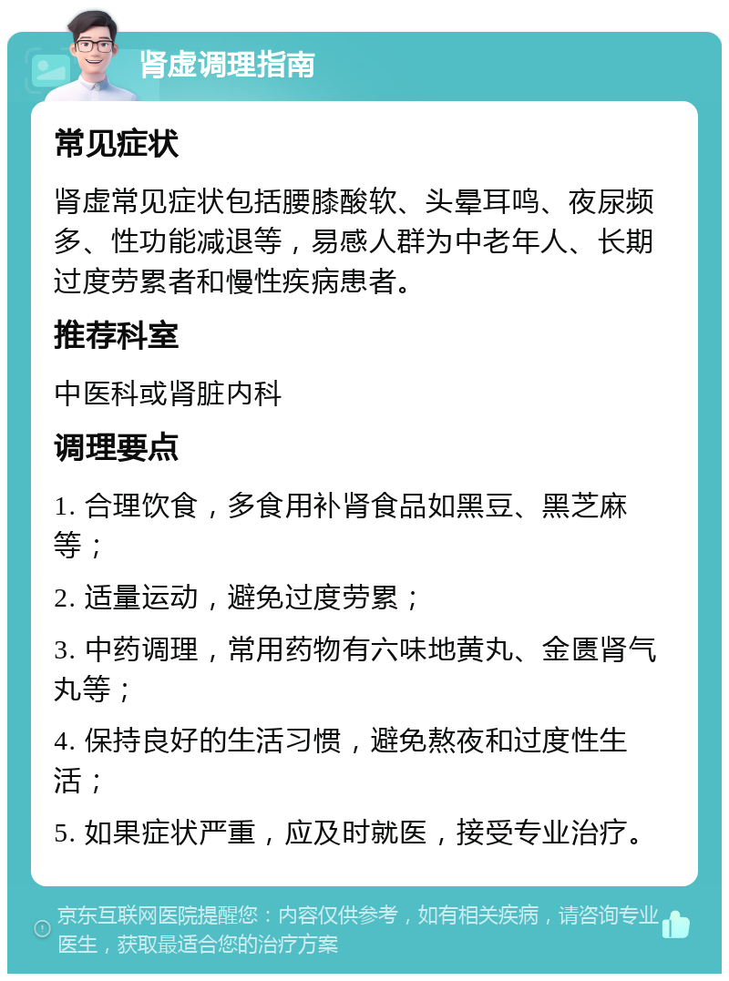 肾虚调理指南 常见症状 肾虚常见症状包括腰膝酸软、头晕耳鸣、夜尿频多、性功能减退等，易感人群为中老年人、长期过度劳累者和慢性疾病患者。 推荐科室 中医科或肾脏内科 调理要点 1. 合理饮食，多食用补肾食品如黑豆、黑芝麻等； 2. 适量运动，避免过度劳累； 3. 中药调理，常用药物有六味地黄丸、金匮肾气丸等； 4. 保持良好的生活习惯，避免熬夜和过度性生活； 5. 如果症状严重，应及时就医，接受专业治疗。