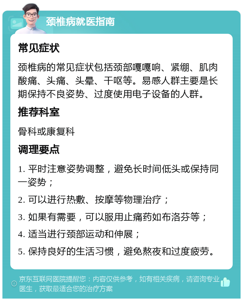 颈椎病就医指南 常见症状 颈椎病的常见症状包括颈部嘎嘎响、紧绷、肌肉酸痛、头痛、头晕、干呕等。易感人群主要是长期保持不良姿势、过度使用电子设备的人群。 推荐科室 骨科或康复科 调理要点 1. 平时注意姿势调整，避免长时间低头或保持同一姿势； 2. 可以进行热敷、按摩等物理治疗； 3. 如果有需要，可以服用止痛药如布洛芬等； 4. 适当进行颈部运动和伸展； 5. 保持良好的生活习惯，避免熬夜和过度疲劳。