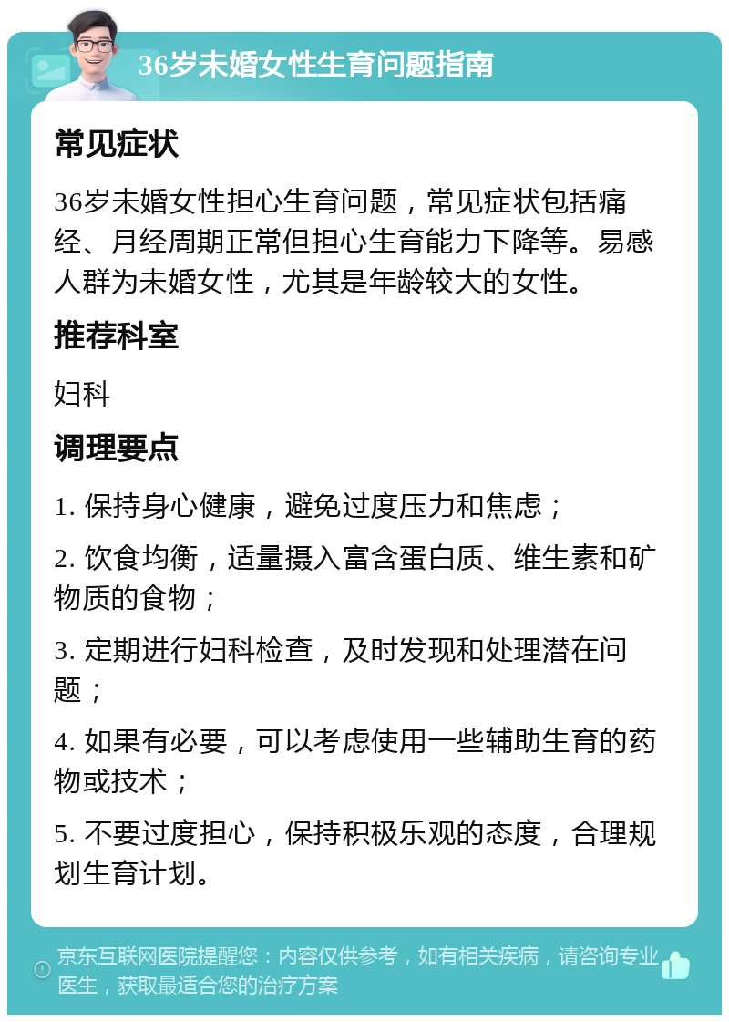 36岁未婚女性生育问题指南 常见症状 36岁未婚女性担心生育问题，常见症状包括痛经、月经周期正常但担心生育能力下降等。易感人群为未婚女性，尤其是年龄较大的女性。 推荐科室 妇科 调理要点 1. 保持身心健康，避免过度压力和焦虑； 2. 饮食均衡，适量摄入富含蛋白质、维生素和矿物质的食物； 3. 定期进行妇科检查，及时发现和处理潜在问题； 4. 如果有必要，可以考虑使用一些辅助生育的药物或技术； 5. 不要过度担心，保持积极乐观的态度，合理规划生育计划。