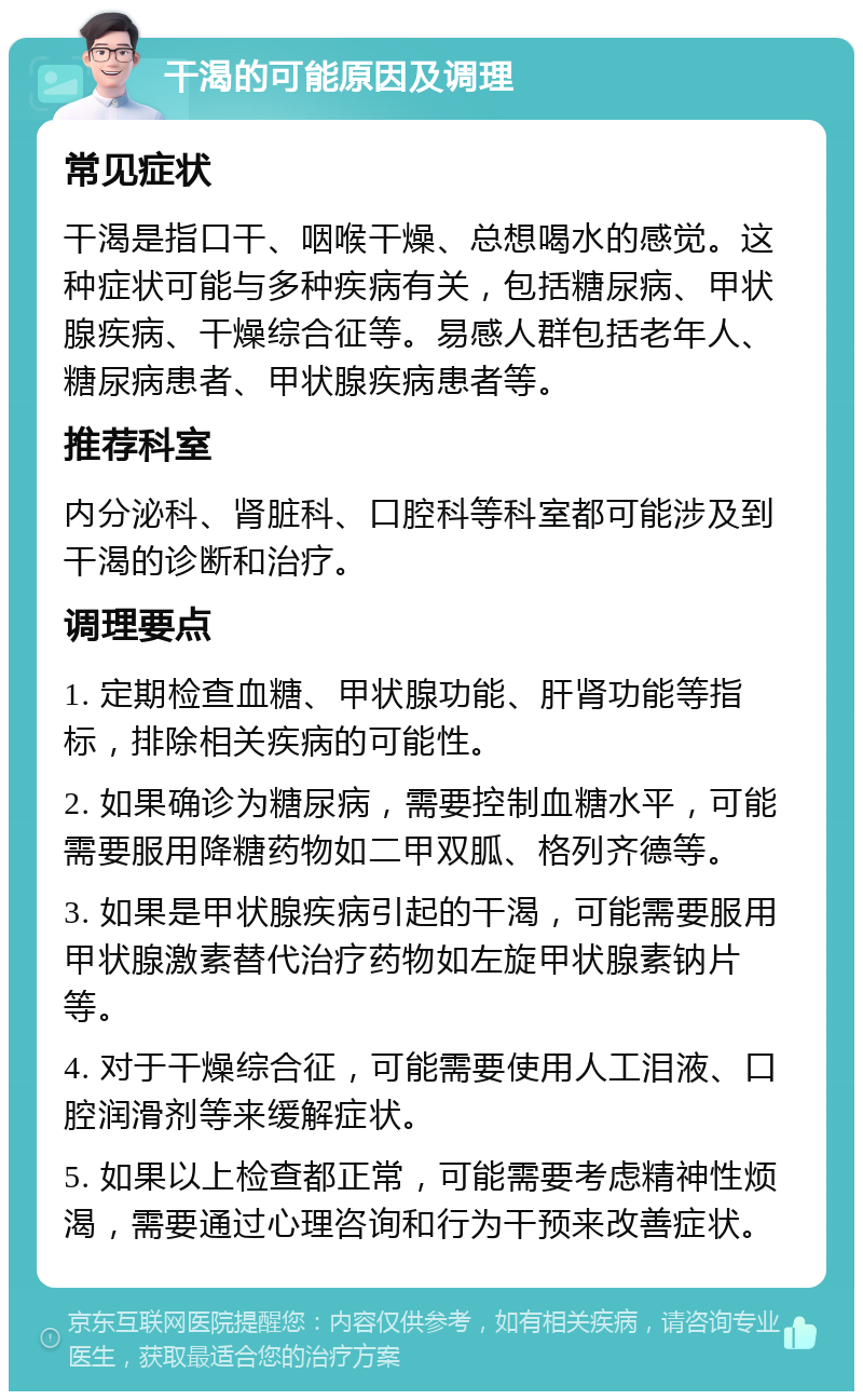 干渴的可能原因及调理 常见症状 干渴是指口干、咽喉干燥、总想喝水的感觉。这种症状可能与多种疾病有关，包括糖尿病、甲状腺疾病、干燥综合征等。易感人群包括老年人、糖尿病患者、甲状腺疾病患者等。 推荐科室 内分泌科、肾脏科、口腔科等科室都可能涉及到干渴的诊断和治疗。 调理要点 1. 定期检查血糖、甲状腺功能、肝肾功能等指标，排除相关疾病的可能性。 2. 如果确诊为糖尿病，需要控制血糖水平，可能需要服用降糖药物如二甲双胍、格列齐德等。 3. 如果是甲状腺疾病引起的干渴，可能需要服用甲状腺激素替代治疗药物如左旋甲状腺素钠片等。 4. 对于干燥综合征，可能需要使用人工泪液、口腔润滑剂等来缓解症状。 5. 如果以上检查都正常，可能需要考虑精神性烦渴，需要通过心理咨询和行为干预来改善症状。