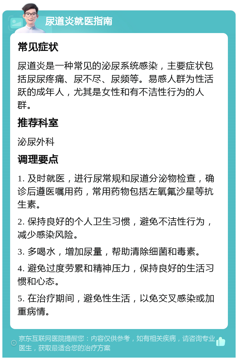 尿道炎就医指南 常见症状 尿道炎是一种常见的泌尿系统感染，主要症状包括尿尿疼痛、尿不尽、尿频等。易感人群为性活跃的成年人，尤其是女性和有不洁性行为的人群。 推荐科室 泌尿外科 调理要点 1. 及时就医，进行尿常规和尿道分泌物检查，确诊后遵医嘱用药，常用药物包括左氧氟沙星等抗生素。 2. 保持良好的个人卫生习惯，避免不洁性行为，减少感染风险。 3. 多喝水，增加尿量，帮助清除细菌和毒素。 4. 避免过度劳累和精神压力，保持良好的生活习惯和心态。 5. 在治疗期间，避免性生活，以免交叉感染或加重病情。