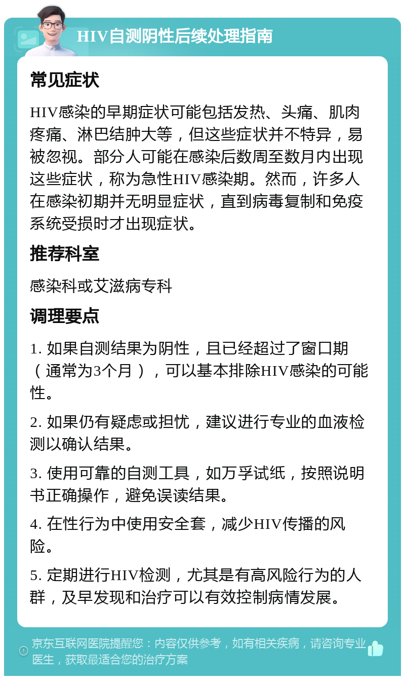 HIV自测阴性后续处理指南 常见症状 HIV感染的早期症状可能包括发热、头痛、肌肉疼痛、淋巴结肿大等，但这些症状并不特异，易被忽视。部分人可能在感染后数周至数月内出现这些症状，称为急性HIV感染期。然而，许多人在感染初期并无明显症状，直到病毒复制和免疫系统受损时才出现症状。 推荐科室 感染科或艾滋病专科 调理要点 1. 如果自测结果为阴性，且已经超过了窗口期（通常为3个月），可以基本排除HIV感染的可能性。 2. 如果仍有疑虑或担忧，建议进行专业的血液检测以确认结果。 3. 使用可靠的自测工具，如万孚试纸，按照说明书正确操作，避免误读结果。 4. 在性行为中使用安全套，减少HIV传播的风险。 5. 定期进行HIV检测，尤其是有高风险行为的人群，及早发现和治疗可以有效控制病情发展。