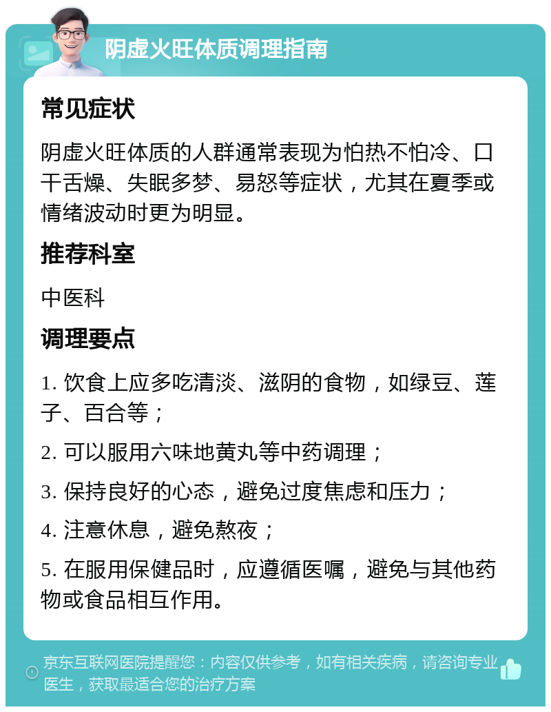 阴虚火旺体质调理指南 常见症状 阴虚火旺体质的人群通常表现为怕热不怕冷、口干舌燥、失眠多梦、易怒等症状，尤其在夏季或情绪波动时更为明显。 推荐科室 中医科 调理要点 1. 饮食上应多吃清淡、滋阴的食物，如绿豆、莲子、百合等； 2. 可以服用六味地黄丸等中药调理； 3. 保持良好的心态，避免过度焦虑和压力； 4. 注意休息，避免熬夜； 5. 在服用保健品时，应遵循医嘱，避免与其他药物或食品相互作用。