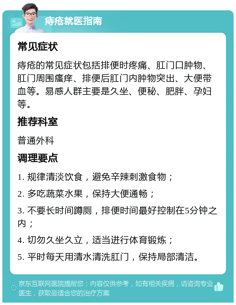 痔疮就医指南 常见症状 痔疮的常见症状包括排便时疼痛、肛门口肿物、肛门周围瘙痒、排便后肛门内肿物突出、大便带血等。易感人群主要是久坐、便秘、肥胖、孕妇等。 推荐科室 普通外科 调理要点 1. 规律清淡饮食，避免辛辣刺激食物； 2. 多吃蔬菜水果，保持大便通畅； 3. 不要长时间蹲厕，排便时间最好控制在5分钟之内； 4. 切勿久坐久立，适当进行体育锻炼； 5. 平时每天用清水清洗肛门，保持局部清洁。