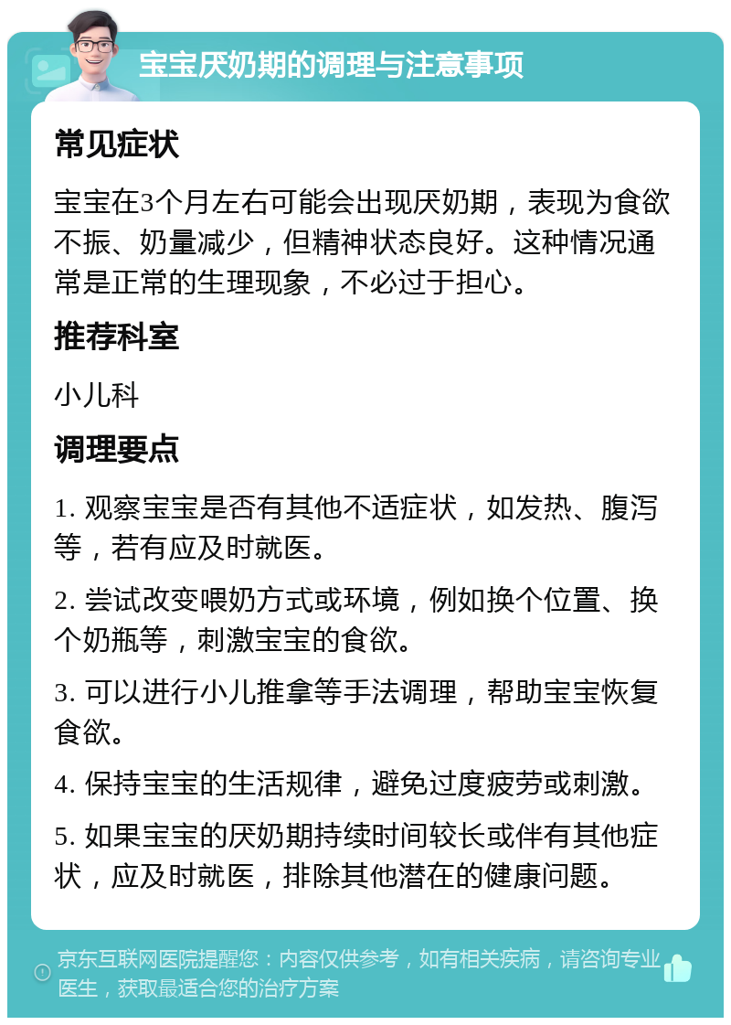 宝宝厌奶期的调理与注意事项 常见症状 宝宝在3个月左右可能会出现厌奶期，表现为食欲不振、奶量减少，但精神状态良好。这种情况通常是正常的生理现象，不必过于担心。 推荐科室 小儿科 调理要点 1. 观察宝宝是否有其他不适症状，如发热、腹泻等，若有应及时就医。 2. 尝试改变喂奶方式或环境，例如换个位置、换个奶瓶等，刺激宝宝的食欲。 3. 可以进行小儿推拿等手法调理，帮助宝宝恢复食欲。 4. 保持宝宝的生活规律，避免过度疲劳或刺激。 5. 如果宝宝的厌奶期持续时间较长或伴有其他症状，应及时就医，排除其他潜在的健康问题。