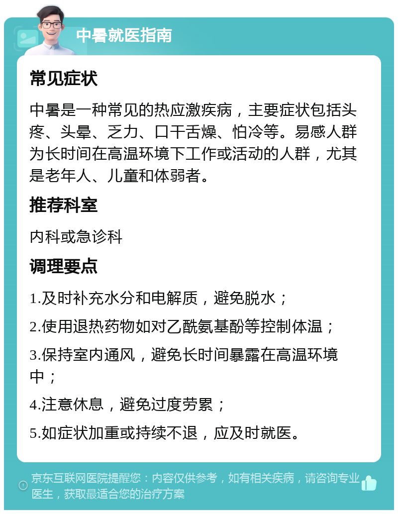 中暑就医指南 常见症状 中暑是一种常见的热应激疾病，主要症状包括头疼、头晕、乏力、口干舌燥、怕冷等。易感人群为长时间在高温环境下工作或活动的人群，尤其是老年人、儿童和体弱者。 推荐科室 内科或急诊科 调理要点 1.及时补充水分和电解质，避免脱水； 2.使用退热药物如对乙酰氨基酚等控制体温； 3.保持室内通风，避免长时间暴露在高温环境中； 4.注意休息，避免过度劳累； 5.如症状加重或持续不退，应及时就医。