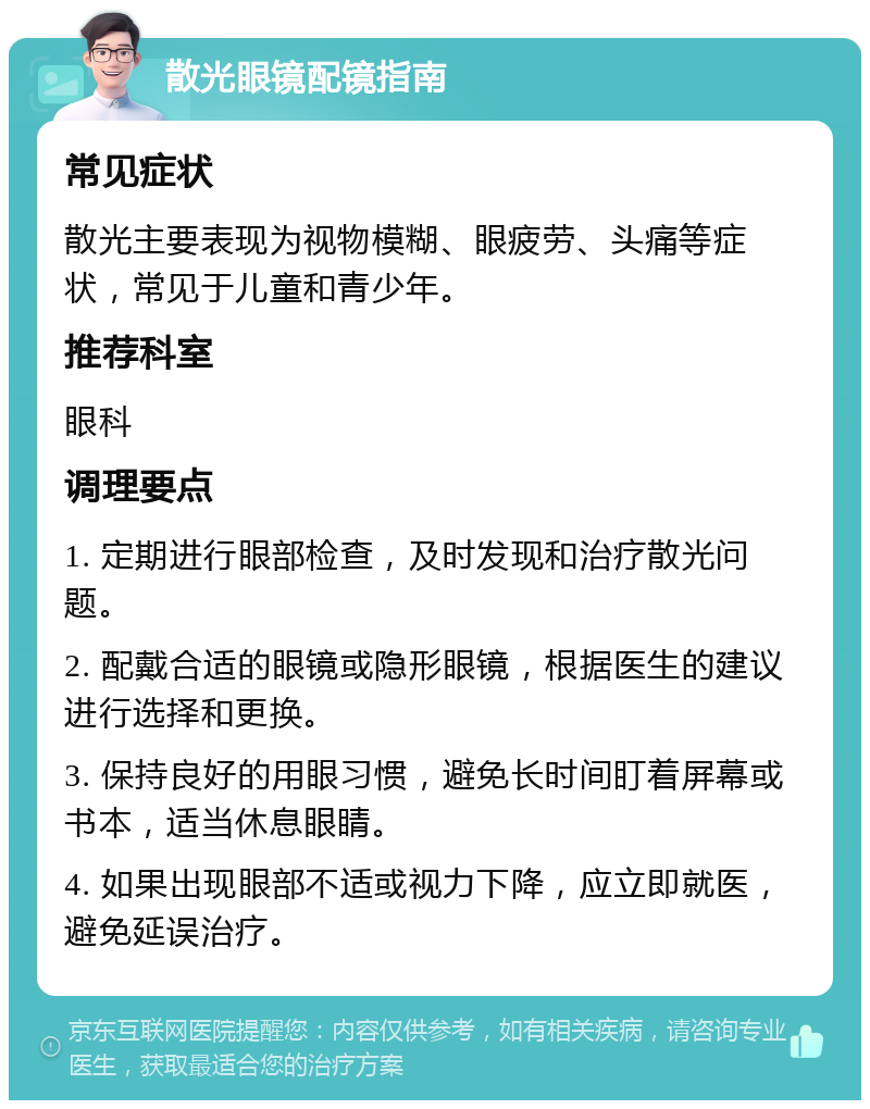 散光眼镜配镜指南 常见症状 散光主要表现为视物模糊、眼疲劳、头痛等症状，常见于儿童和青少年。 推荐科室 眼科 调理要点 1. 定期进行眼部检查，及时发现和治疗散光问题。 2. 配戴合适的眼镜或隐形眼镜，根据医生的建议进行选择和更换。 3. 保持良好的用眼习惯，避免长时间盯着屏幕或书本，适当休息眼睛。 4. 如果出现眼部不适或视力下降，应立即就医，避免延误治疗。