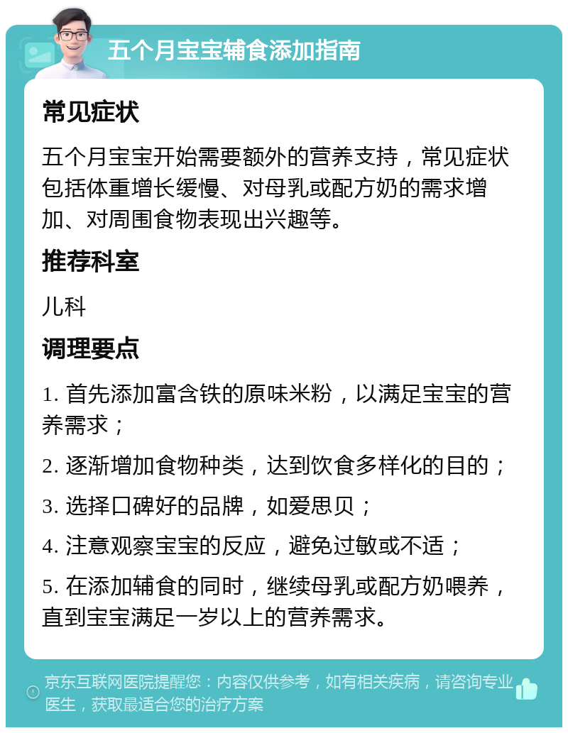 五个月宝宝辅食添加指南 常见症状 五个月宝宝开始需要额外的营养支持，常见症状包括体重增长缓慢、对母乳或配方奶的需求增加、对周围食物表现出兴趣等。 推荐科室 儿科 调理要点 1. 首先添加富含铁的原味米粉，以满足宝宝的营养需求； 2. 逐渐增加食物种类，达到饮食多样化的目的； 3. 选择口碑好的品牌，如爱思贝； 4. 注意观察宝宝的反应，避免过敏或不适； 5. 在添加辅食的同时，继续母乳或配方奶喂养，直到宝宝满足一岁以上的营养需求。