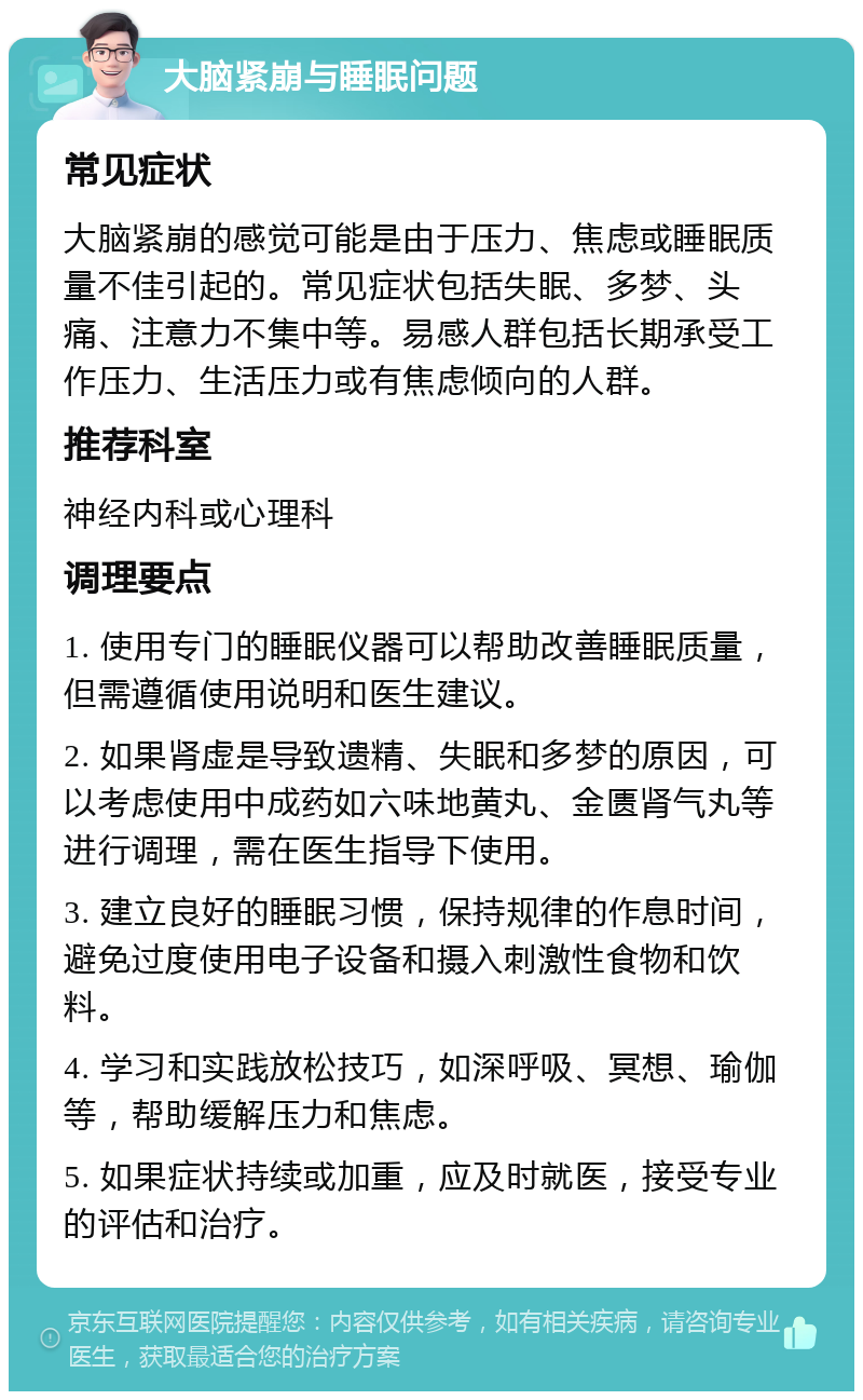 大脑紧崩与睡眠问题 常见症状 大脑紧崩的感觉可能是由于压力、焦虑或睡眠质量不佳引起的。常见症状包括失眠、多梦、头痛、注意力不集中等。易感人群包括长期承受工作压力、生活压力或有焦虑倾向的人群。 推荐科室 神经内科或心理科 调理要点 1. 使用专门的睡眠仪器可以帮助改善睡眠质量，但需遵循使用说明和医生建议。 2. 如果肾虚是导致遗精、失眠和多梦的原因，可以考虑使用中成药如六味地黄丸、金匮肾气丸等进行调理，需在医生指导下使用。 3. 建立良好的睡眠习惯，保持规律的作息时间，避免过度使用电子设备和摄入刺激性食物和饮料。 4. 学习和实践放松技巧，如深呼吸、冥想、瑜伽等，帮助缓解压力和焦虑。 5. 如果症状持续或加重，应及时就医，接受专业的评估和治疗。