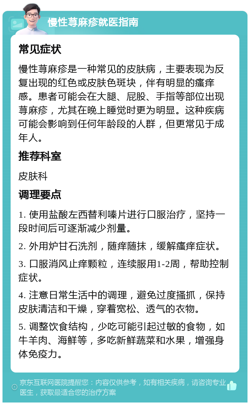 慢性荨麻疹就医指南 常见症状 慢性荨麻疹是一种常见的皮肤病，主要表现为反复出现的红色或皮肤色斑块，伴有明显的瘙痒感。患者可能会在大腿、屁股、手指等部位出现荨麻疹，尤其在晚上睡觉时更为明显。这种疾病可能会影响到任何年龄段的人群，但更常见于成年人。 推荐科室 皮肤科 调理要点 1. 使用盐酸左西替利嗪片进行口服治疗，坚持一段时间后可逐渐减少剂量。 2. 外用炉甘石洗剂，随痒随抹，缓解瘙痒症状。 3. 口服消风止痒颗粒，连续服用1-2周，帮助控制症状。 4. 注意日常生活中的调理，避免过度搔抓，保持皮肤清洁和干燥，穿着宽松、透气的衣物。 5. 调整饮食结构，少吃可能引起过敏的食物，如牛羊肉、海鲜等，多吃新鲜蔬菜和水果，增强身体免疫力。