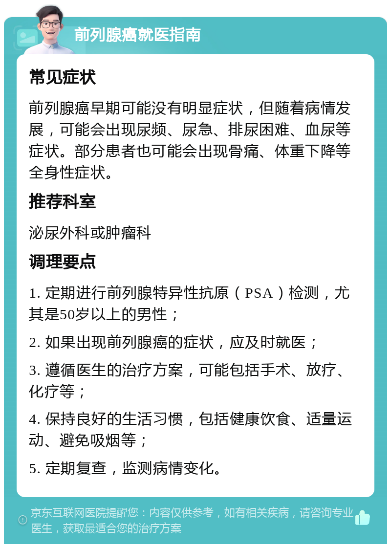 前列腺癌就医指南 常见症状 前列腺癌早期可能没有明显症状，但随着病情发展，可能会出现尿频、尿急、排尿困难、血尿等症状。部分患者也可能会出现骨痛、体重下降等全身性症状。 推荐科室 泌尿外科或肿瘤科 调理要点 1. 定期进行前列腺特异性抗原（PSA）检测，尤其是50岁以上的男性； 2. 如果出现前列腺癌的症状，应及时就医； 3. 遵循医生的治疗方案，可能包括手术、放疗、化疗等； 4. 保持良好的生活习惯，包括健康饮食、适量运动、避免吸烟等； 5. 定期复查，监测病情变化。