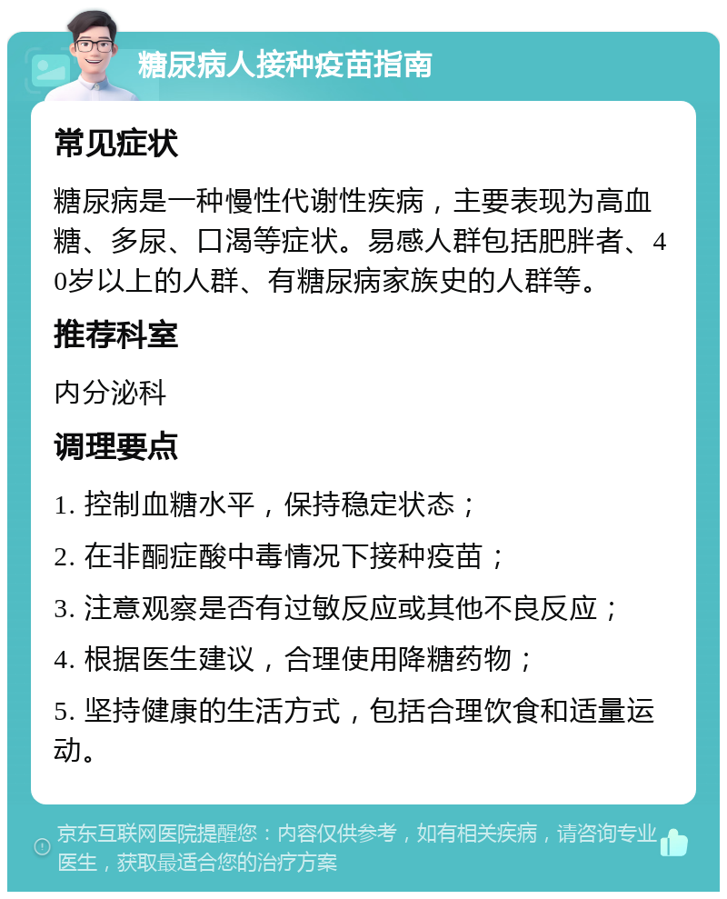 糖尿病人接种疫苗指南 常见症状 糖尿病是一种慢性代谢性疾病，主要表现为高血糖、多尿、口渴等症状。易感人群包括肥胖者、40岁以上的人群、有糖尿病家族史的人群等。 推荐科室 内分泌科 调理要点 1. 控制血糖水平，保持稳定状态； 2. 在非酮症酸中毒情况下接种疫苗； 3. 注意观察是否有过敏反应或其他不良反应； 4. 根据医生建议，合理使用降糖药物； 5. 坚持健康的生活方式，包括合理饮食和适量运动。