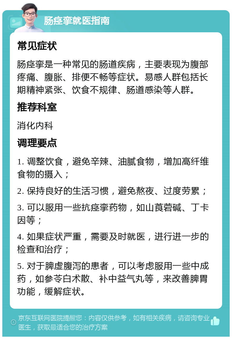 肠痉挛就医指南 常见症状 肠痉挛是一种常见的肠道疾病，主要表现为腹部疼痛、腹胀、排便不畅等症状。易感人群包括长期精神紧张、饮食不规律、肠道感染等人群。 推荐科室 消化内科 调理要点 1. 调整饮食，避免辛辣、油腻食物，增加高纤维食物的摄入； 2. 保持良好的生活习惯，避免熬夜、过度劳累； 3. 可以服用一些抗痉挛药物，如山莨菪碱、丁卡因等； 4. 如果症状严重，需要及时就医，进行进一步的检查和治疗； 5. 对于脾虚腹泻的患者，可以考虑服用一些中成药，如参苓白术散、补中益气丸等，来改善脾胃功能，缓解症状。