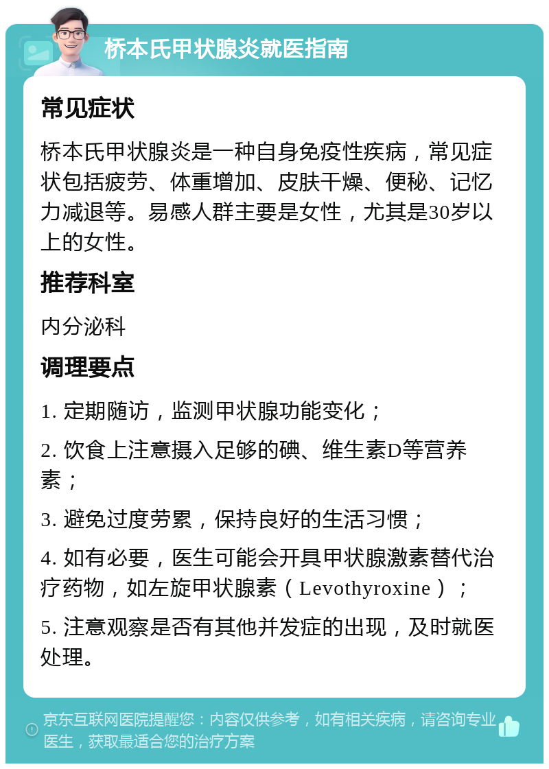 桥本氏甲状腺炎就医指南 常见症状 桥本氏甲状腺炎是一种自身免疫性疾病，常见症状包括疲劳、体重增加、皮肤干燥、便秘、记忆力减退等。易感人群主要是女性，尤其是30岁以上的女性。 推荐科室 内分泌科 调理要点 1. 定期随访，监测甲状腺功能变化； 2. 饮食上注意摄入足够的碘、维生素D等营养素； 3. 避免过度劳累，保持良好的生活习惯； 4. 如有必要，医生可能会开具甲状腺激素替代治疗药物，如左旋甲状腺素（Levothyroxine）； 5. 注意观察是否有其他并发症的出现，及时就医处理。