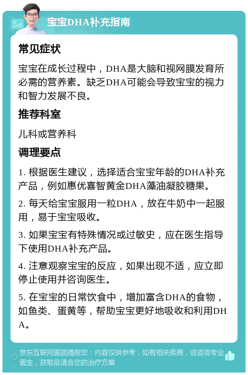 宝宝DHA补充指南 常见症状 宝宝在成长过程中，DHA是大脑和视网膜发育所必需的营养素。缺乏DHA可能会导致宝宝的视力和智力发展不良。 推荐科室 儿科或营养科 调理要点 1. 根据医生建议，选择适合宝宝年龄的DHA补充产品，例如惠优喜智黄金DHA藻油凝胶糖果。 2. 每天给宝宝服用一粒DHA，放在牛奶中一起服用，易于宝宝吸收。 3. 如果宝宝有特殊情况或过敏史，应在医生指导下使用DHA补充产品。 4. 注意观察宝宝的反应，如果出现不适，应立即停止使用并咨询医生。 5. 在宝宝的日常饮食中，增加富含DHA的食物，如鱼类、蛋黄等，帮助宝宝更好地吸收和利用DHA。