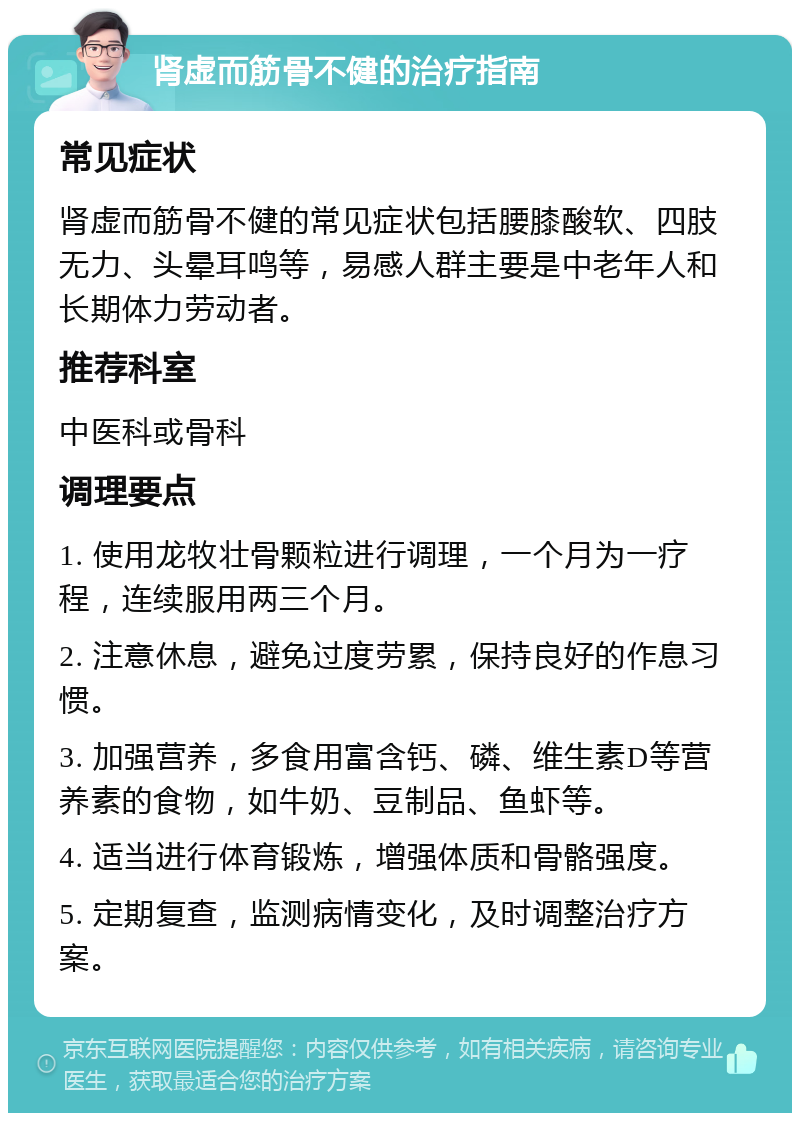 肾虚而筋骨不健的治疗指南 常见症状 肾虚而筋骨不健的常见症状包括腰膝酸软、四肢无力、头晕耳鸣等，易感人群主要是中老年人和长期体力劳动者。 推荐科室 中医科或骨科 调理要点 1. 使用龙牧壮骨颗粒进行调理，一个月为一疗程，连续服用两三个月。 2. 注意休息，避免过度劳累，保持良好的作息习惯。 3. 加强营养，多食用富含钙、磷、维生素D等营养素的食物，如牛奶、豆制品、鱼虾等。 4. 适当进行体育锻炼，增强体质和骨骼强度。 5. 定期复查，监测病情变化，及时调整治疗方案。