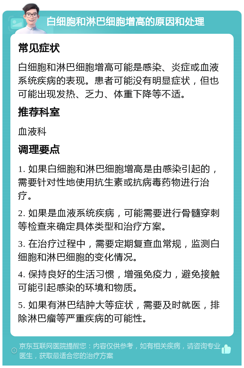 白细胞和淋巴细胞增高的原因和处理 常见症状 白细胞和淋巴细胞增高可能是感染、炎症或血液系统疾病的表现。患者可能没有明显症状，但也可能出现发热、乏力、体重下降等不适。 推荐科室 血液科 调理要点 1. 如果白细胞和淋巴细胞增高是由感染引起的，需要针对性地使用抗生素或抗病毒药物进行治疗。 2. 如果是血液系统疾病，可能需要进行骨髓穿刺等检查来确定具体类型和治疗方案。 3. 在治疗过程中，需要定期复查血常规，监测白细胞和淋巴细胞的变化情况。 4. 保持良好的生活习惯，增强免疫力，避免接触可能引起感染的环境和物质。 5. 如果有淋巴结肿大等症状，需要及时就医，排除淋巴瘤等严重疾病的可能性。