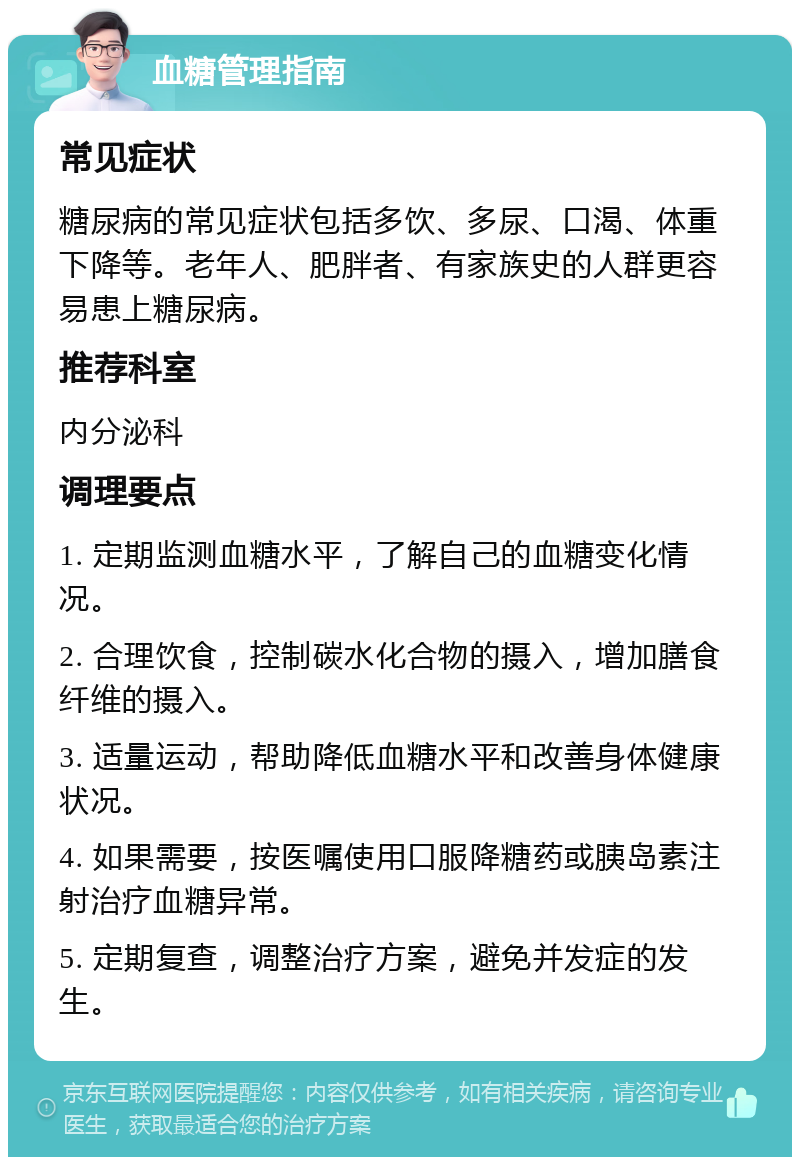 血糖管理指南 常见症状 糖尿病的常见症状包括多饮、多尿、口渴、体重下降等。老年人、肥胖者、有家族史的人群更容易患上糖尿病。 推荐科室 内分泌科 调理要点 1. 定期监测血糖水平，了解自己的血糖变化情况。 2. 合理饮食，控制碳水化合物的摄入，增加膳食纤维的摄入。 3. 适量运动，帮助降低血糖水平和改善身体健康状况。 4. 如果需要，按医嘱使用口服降糖药或胰岛素注射治疗血糖异常。 5. 定期复查，调整治疗方案，避免并发症的发生。