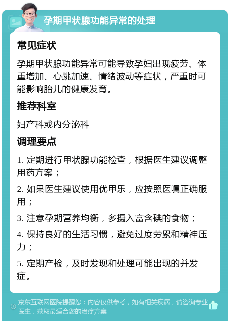 孕期甲状腺功能异常的处理 常见症状 孕期甲状腺功能异常可能导致孕妇出现疲劳、体重增加、心跳加速、情绪波动等症状，严重时可能影响胎儿的健康发育。 推荐科室 妇产科或内分泌科 调理要点 1. 定期进行甲状腺功能检查，根据医生建议调整用药方案； 2. 如果医生建议使用优甲乐，应按照医嘱正确服用； 3. 注意孕期营养均衡，多摄入富含碘的食物； 4. 保持良好的生活习惯，避免过度劳累和精神压力； 5. 定期产检，及时发现和处理可能出现的并发症。