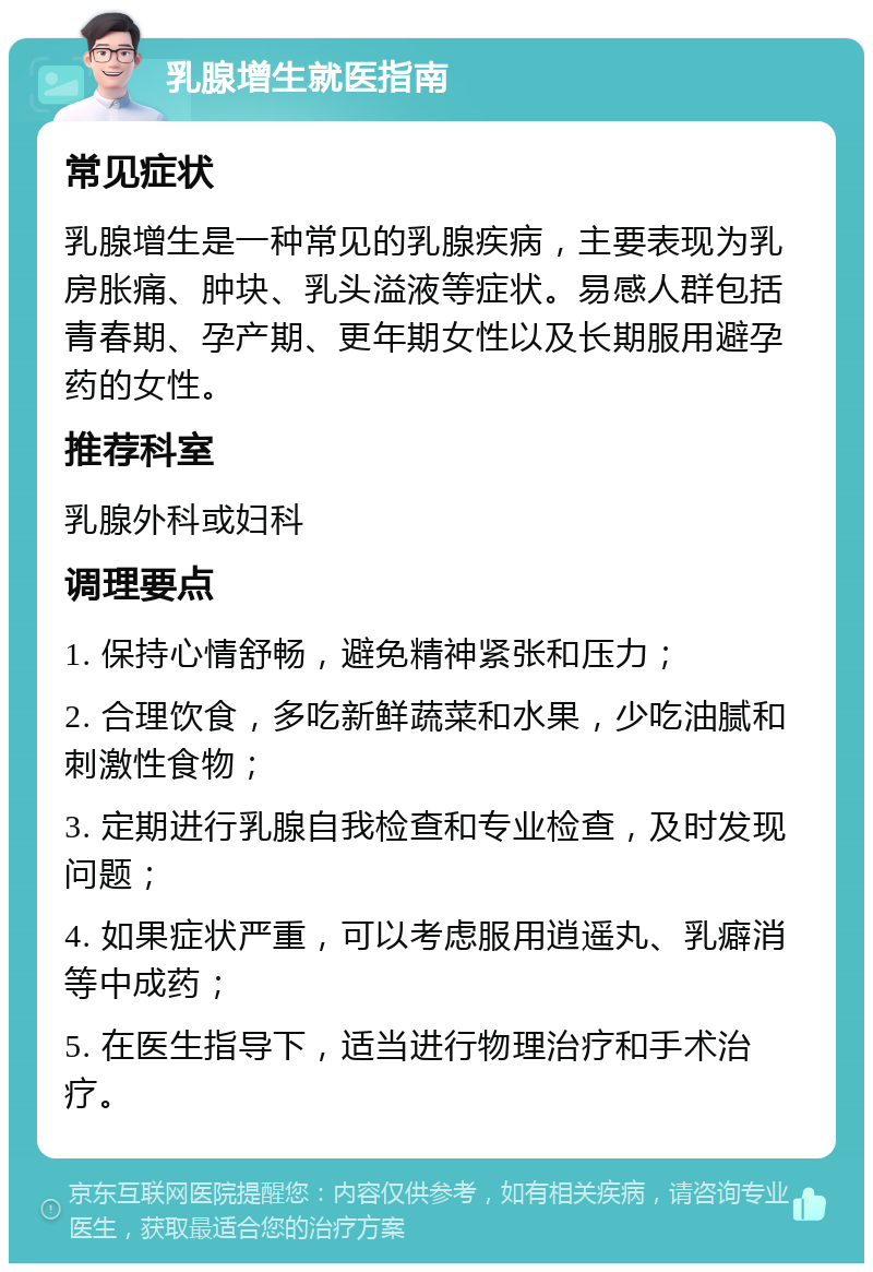 乳腺增生就医指南 常见症状 乳腺增生是一种常见的乳腺疾病，主要表现为乳房胀痛、肿块、乳头溢液等症状。易感人群包括青春期、孕产期、更年期女性以及长期服用避孕药的女性。 推荐科室 乳腺外科或妇科 调理要点 1. 保持心情舒畅，避免精神紧张和压力； 2. 合理饮食，多吃新鲜蔬菜和水果，少吃油腻和刺激性食物； 3. 定期进行乳腺自我检查和专业检查，及时发现问题； 4. 如果症状严重，可以考虑服用逍遥丸、乳癖消等中成药； 5. 在医生指导下，适当进行物理治疗和手术治疗。