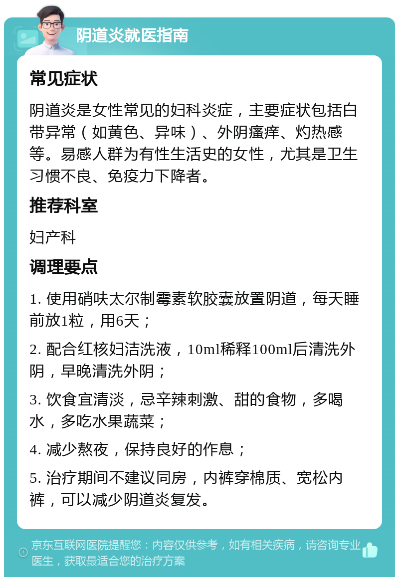 阴道炎就医指南 常见症状 阴道炎是女性常见的妇科炎症，主要症状包括白带异常（如黄色、异味）、外阴瘙痒、灼热感等。易感人群为有性生活史的女性，尤其是卫生习惯不良、免疫力下降者。 推荐科室 妇产科 调理要点 1. 使用硝呋太尔制霉素软胶囊放置阴道，每天睡前放1粒，用6天； 2. 配合红核妇洁洗液，10ml稀释100ml后清洗外阴，早晚清洗外阴； 3. 饮食宜清淡，忌辛辣刺激、甜的食物，多喝水，多吃水果蔬菜； 4. 减少熬夜，保持良好的作息； 5. 治疗期间不建议同房，内裤穿棉质、宽松内裤，可以减少阴道炎复发。